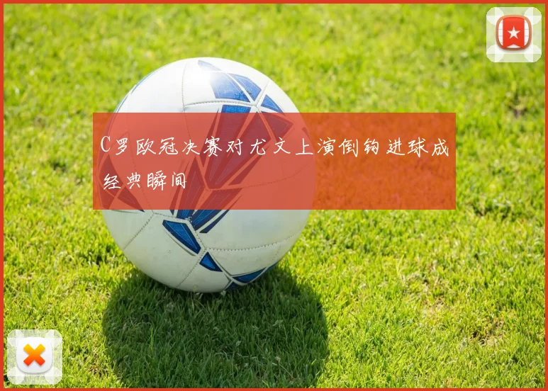 C罗欧冠决赛对尤文上演倒钩进球成经典瞬间